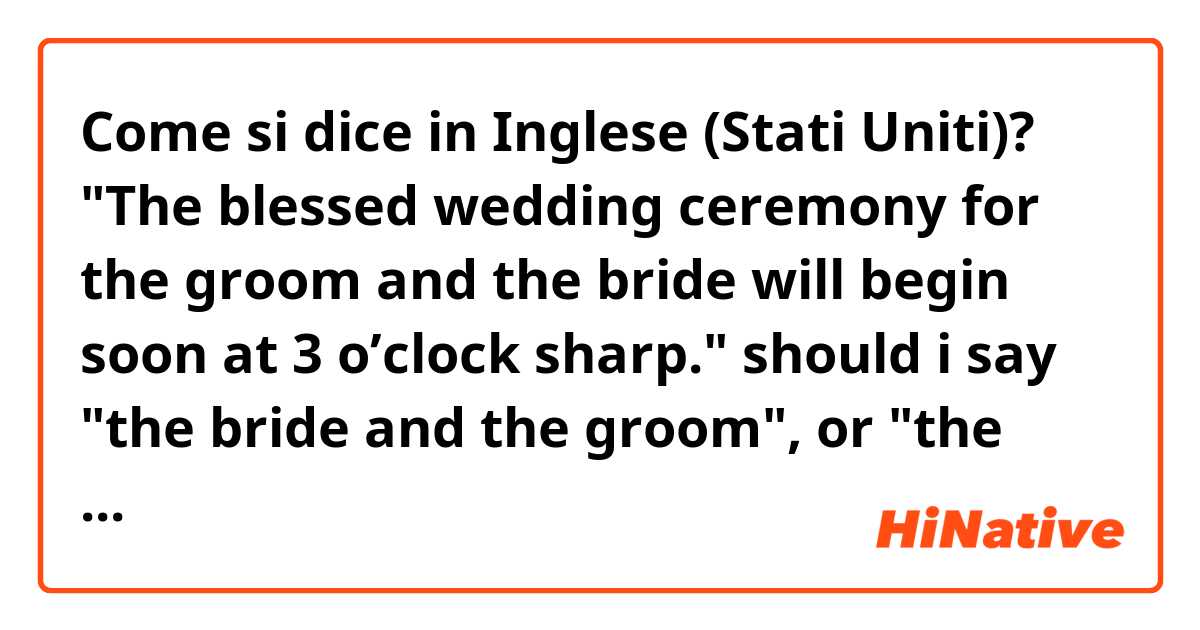 Come si dice in Inglese (Stati Uniti)? "The blessed wedding ceremony for the groom and the bride will begin soon at 3 o’clock sharp."

should i say "the bride and the groom", or "the groom and the bride"?