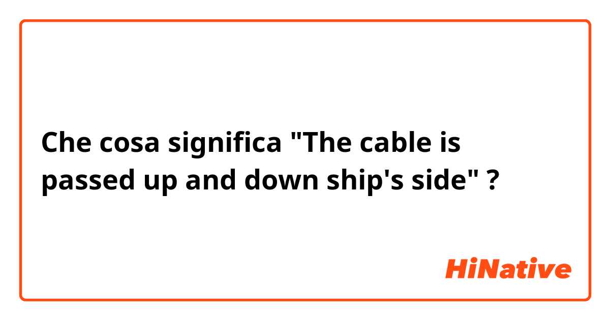 Che cosa significa "The cable is passed up and down ship's side"?