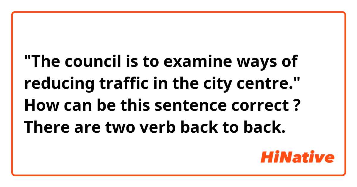 "The council is to examine ways of reducing traffic in the city centre." 
How can be this sentence correct ? There are two verb back to back.