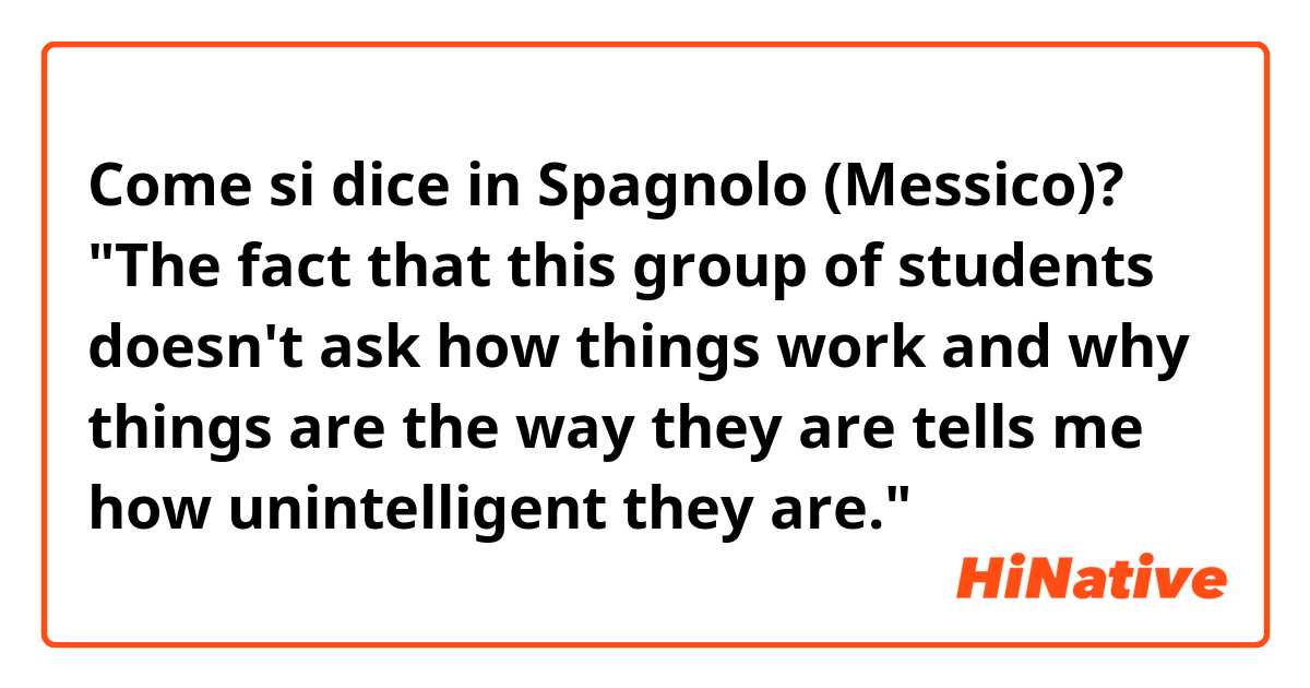 Come si dice in Spagnolo (Messico)? "The fact that this group of students doesn't ask how things work and why things are the way they are tells me how unintelligent they are."
