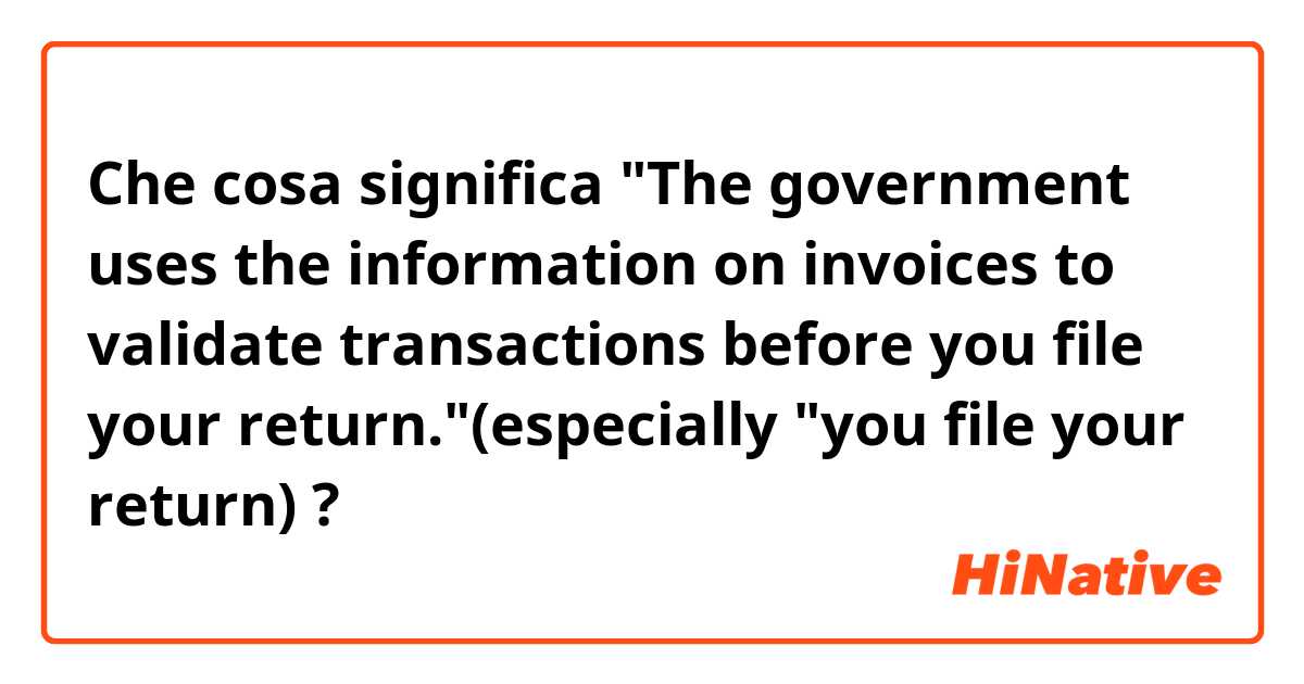 Che cosa significa "The government uses the information on invoices to validate transactions before you file your return."(especially "you file your return)?