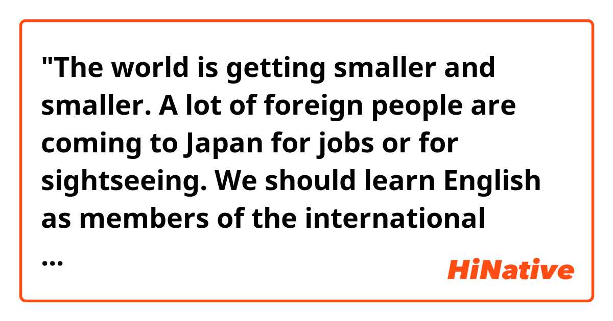 "The world is getting smaller and smaller. A lot of foreign people are coming to Japan for jobs or for sightseeing. We should learn English as members of the international society."

Hello! Do you think the passage above sounds natural? Does "internationals society" need "the" at the beginning of the phrase? 