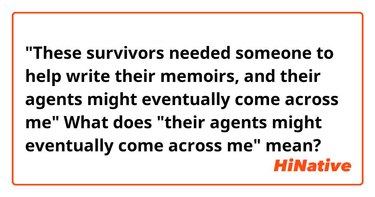 "These survivors needed someone to help write their memoirs, and their agents might eventually come across me"
What does "their agents might eventually come across me" mean?