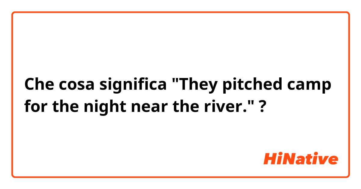 Che cosa significa "They pitched camp for the night near the river."?