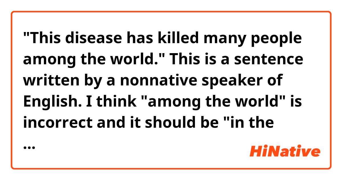 "This disease has killed many people among the world." 

This is a sentence written by a nonnative speaker of English. I think "among the world" is incorrect and it should be "in the world" instead, but I don't know how to explain the reason. How would you explain it?