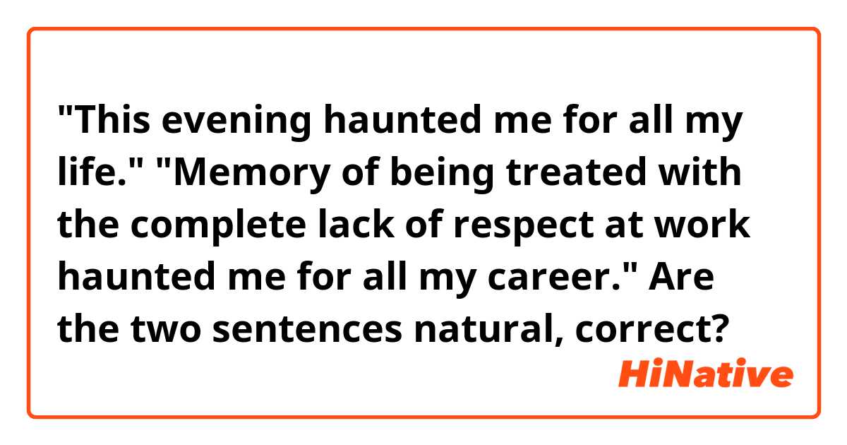 "This evening haunted me for all my life."
"Memory of being treated with the complete lack of respect at work haunted me for all my career."
Are the two sentences natural, correct?