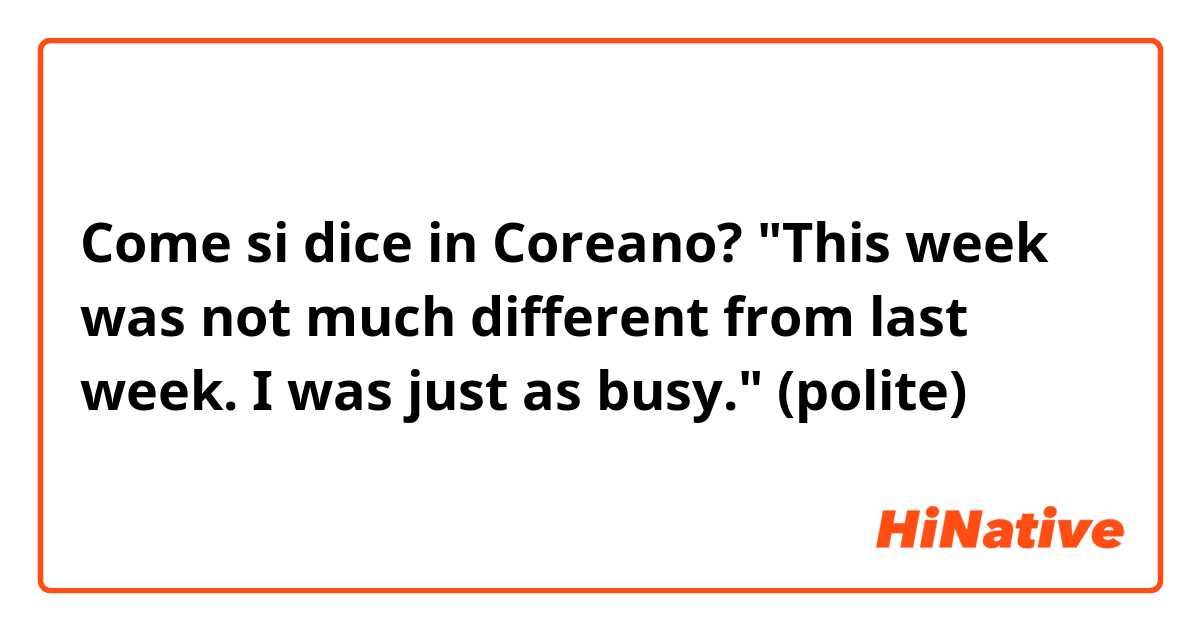 Come si dice in Coreano? "This week was not much different from last week. I was just as busy." (polite) 