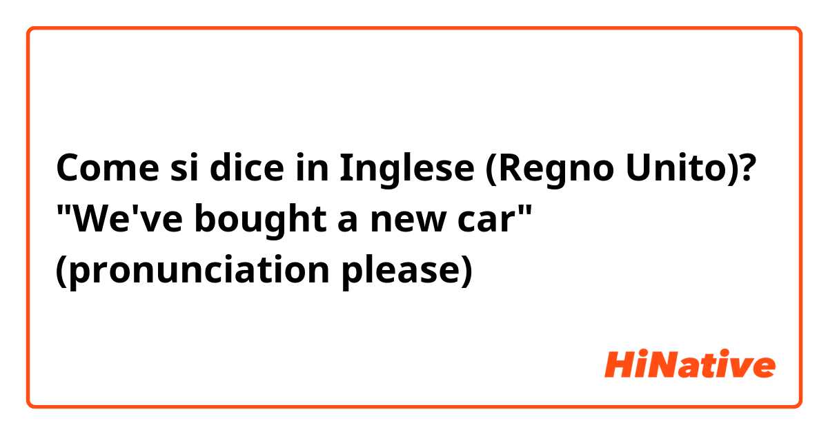 Come si dice in Inglese (Regno Unito)? "We've bought a new car" (pronunciation please)