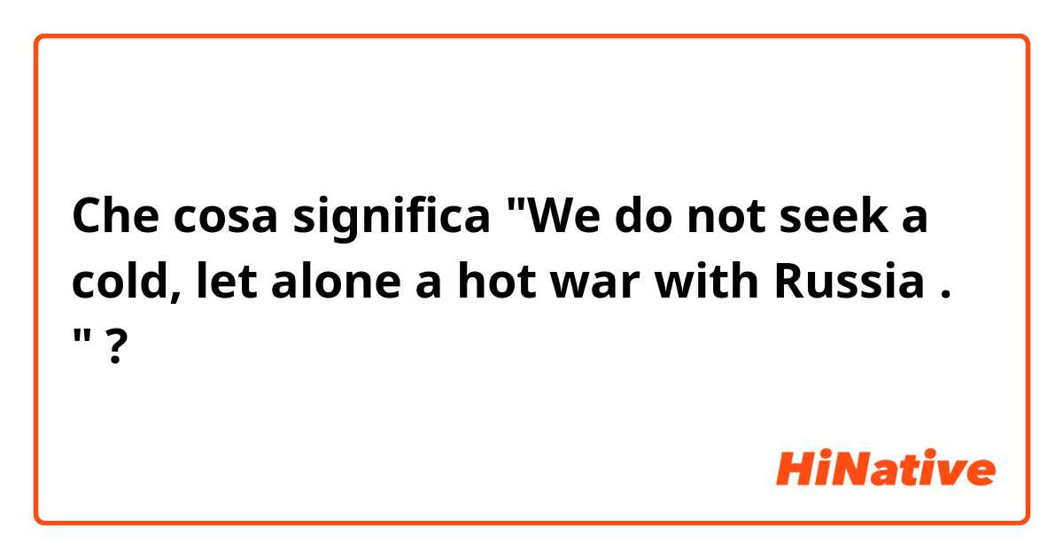 Che cosa significa "We do not seek a cold, let alone a hot war with Russia . "?