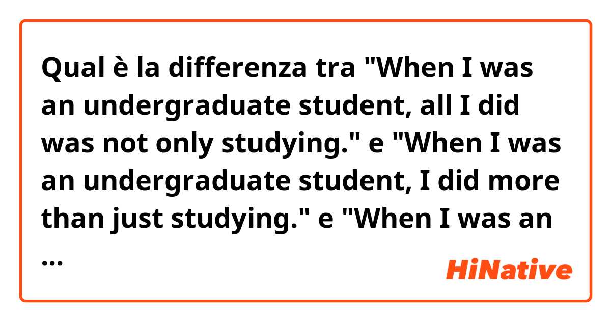 Qual è la differenza tra  "When I was an undergraduate student, all I did was not only studying." e "When I was an undergraduate student, I did more than just studying." e "When I was an undergraduate student, I did more than only study." ?