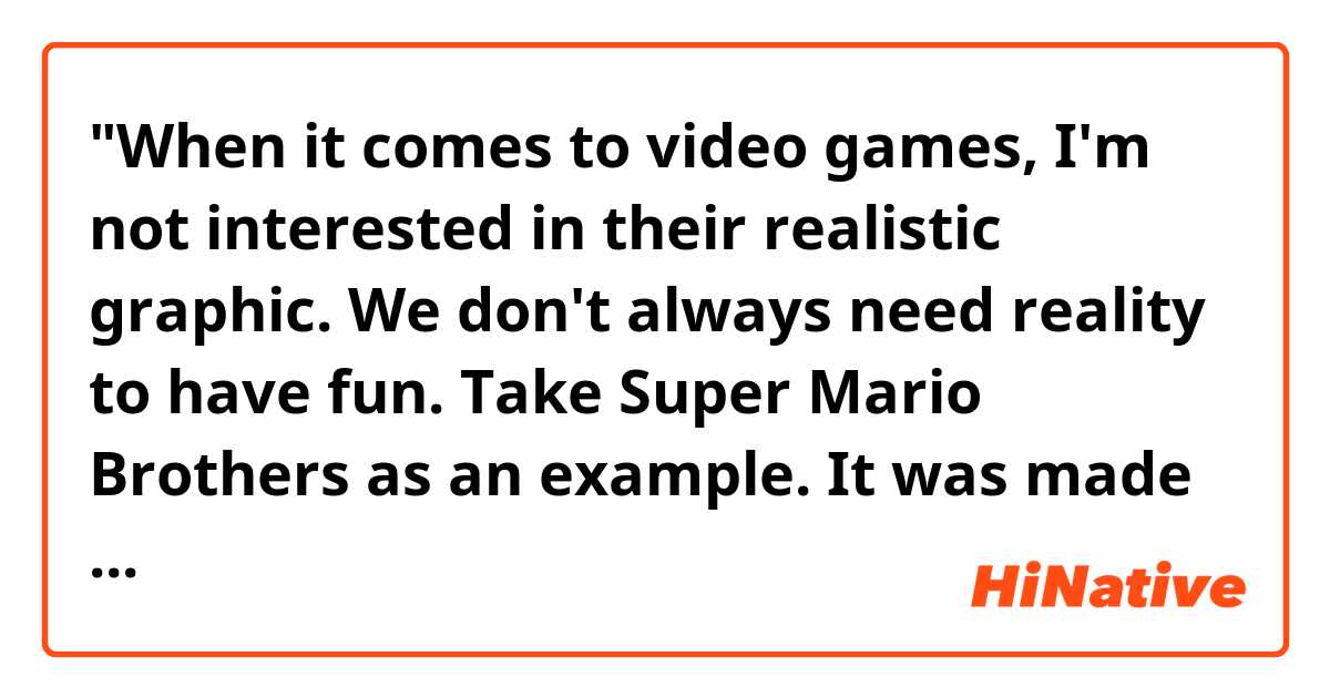 "When it comes to video games, I'm not interested in their realistic graphic. We don't always need reality to have fun. Take Super Mario Brothers as an example. It was made in the 1980's, but there are still quite a few fans, including me, around the globe."
Does this sound natural?