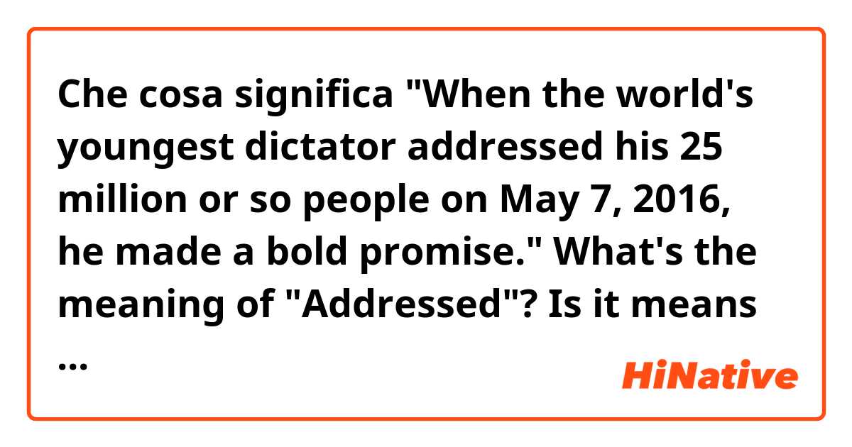 Che cosa significa "When the world's youngest dictator addressed his 25 million or so people on May 7, 2016, he made a bold promise."

What's the meaning of "Addressed"? Is it means "Addressed a speech"?

And What's the meaning of "bold promise"??