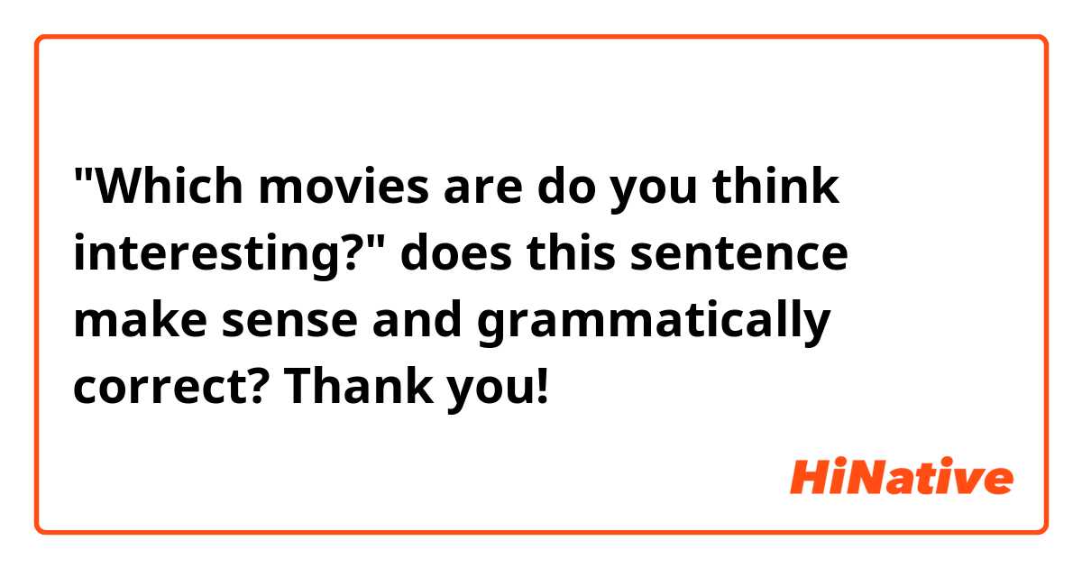 "Which movies are do you think interesting?"

does this sentence make sense and grammatically correct?

Thank you!