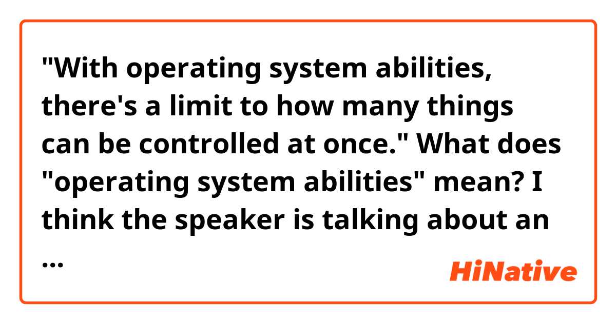 "With operating system abilities, there's a limit to how many things can be controlled at once."

What does "operating system abilities" mean?
I think the speaker is talking about an esper ability to move things without touching it or something.
But I don't understand what exactly "operating system" means here.