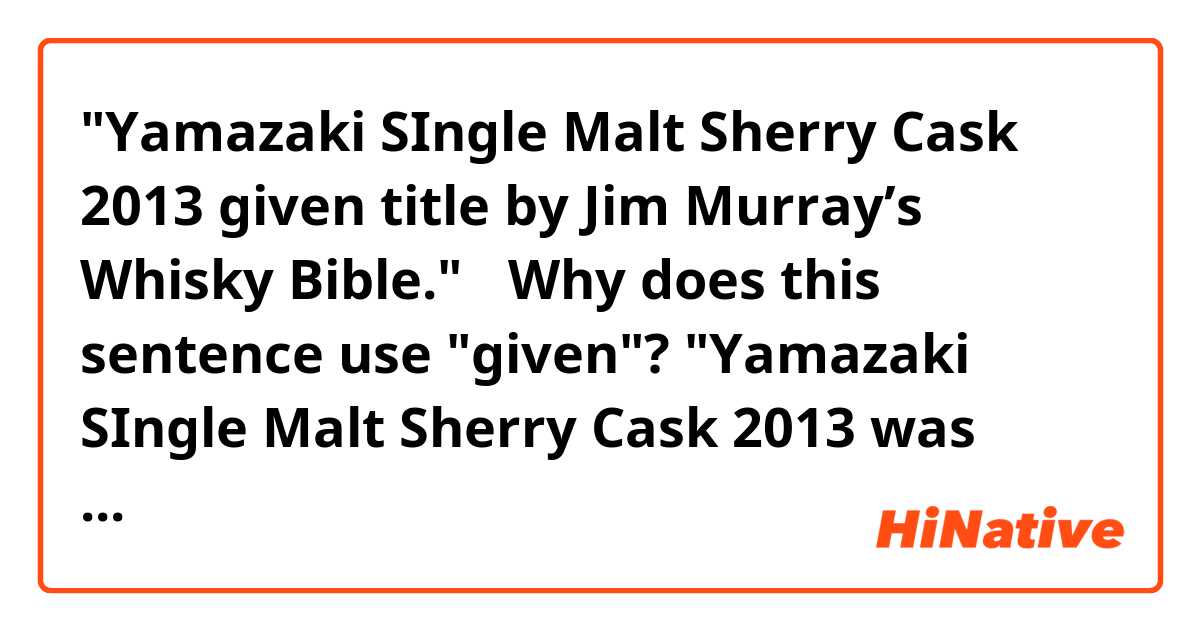 "Yamazaki SIngle Malt Sherry Cask 2013 given title by Jim Murray’s Whisky Bible."

↑Why does this sentence use "given"?

"Yamazaki SIngle Malt Sherry Cask 2013 was gave title by Jim Murray’s Whisky Bible."

↑isn't it correct?