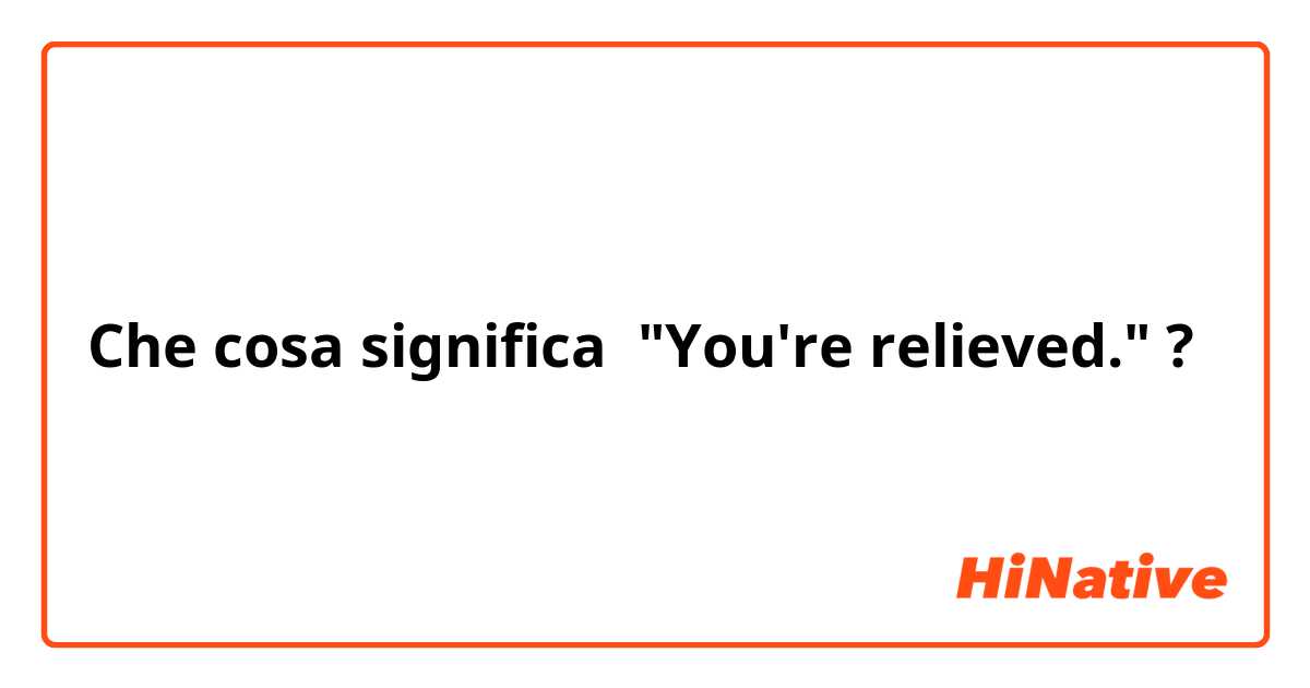Che cosa significa "You're relieved."
?