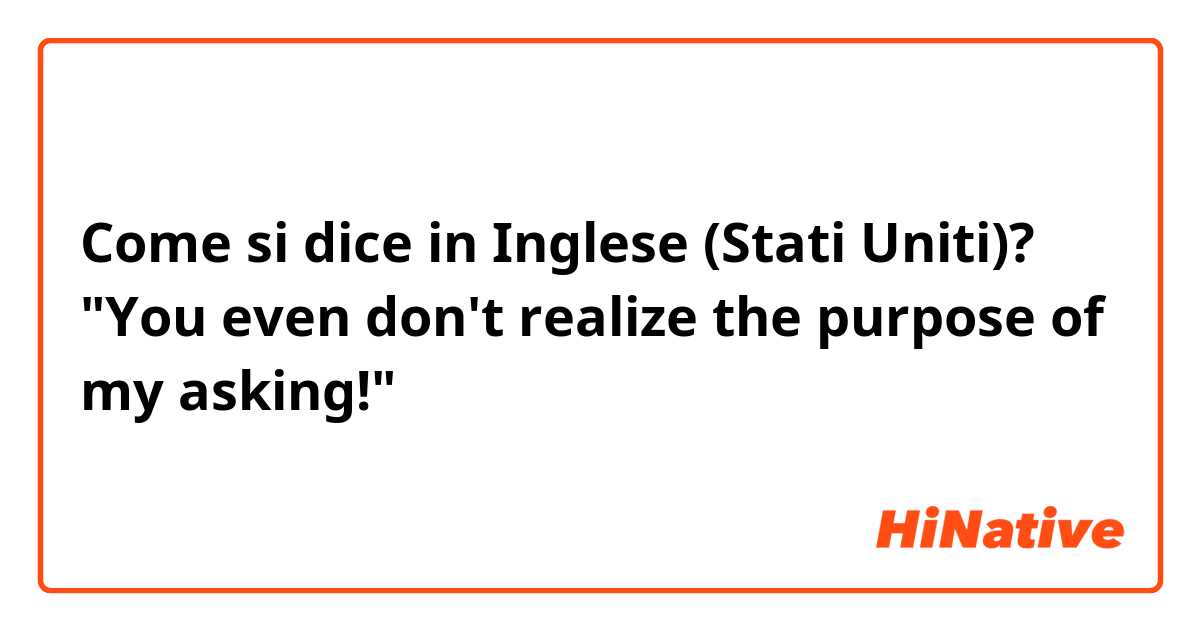 Come si dice in Inglese (Stati Uniti)? "You even don't realize the purpose of my asking!"
