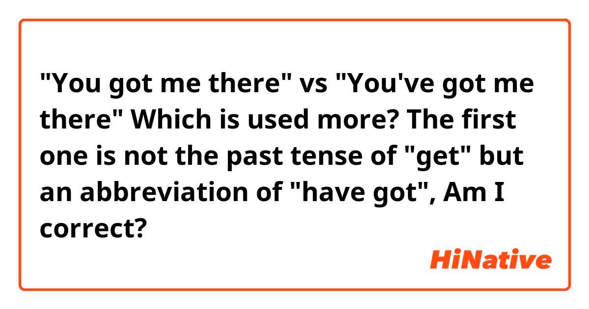 "You got me there" vs "You've got me there"

Which is used more? 
The first one is not the past tense of "get" but an abbreviation of "have got", Am I correct?