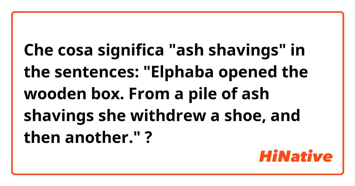 Che cosa significa "ash shavings" in the sentences: "Elphaba opened the wooden box. From a pile of ash shavings she withdrew a shoe, and then another."?
