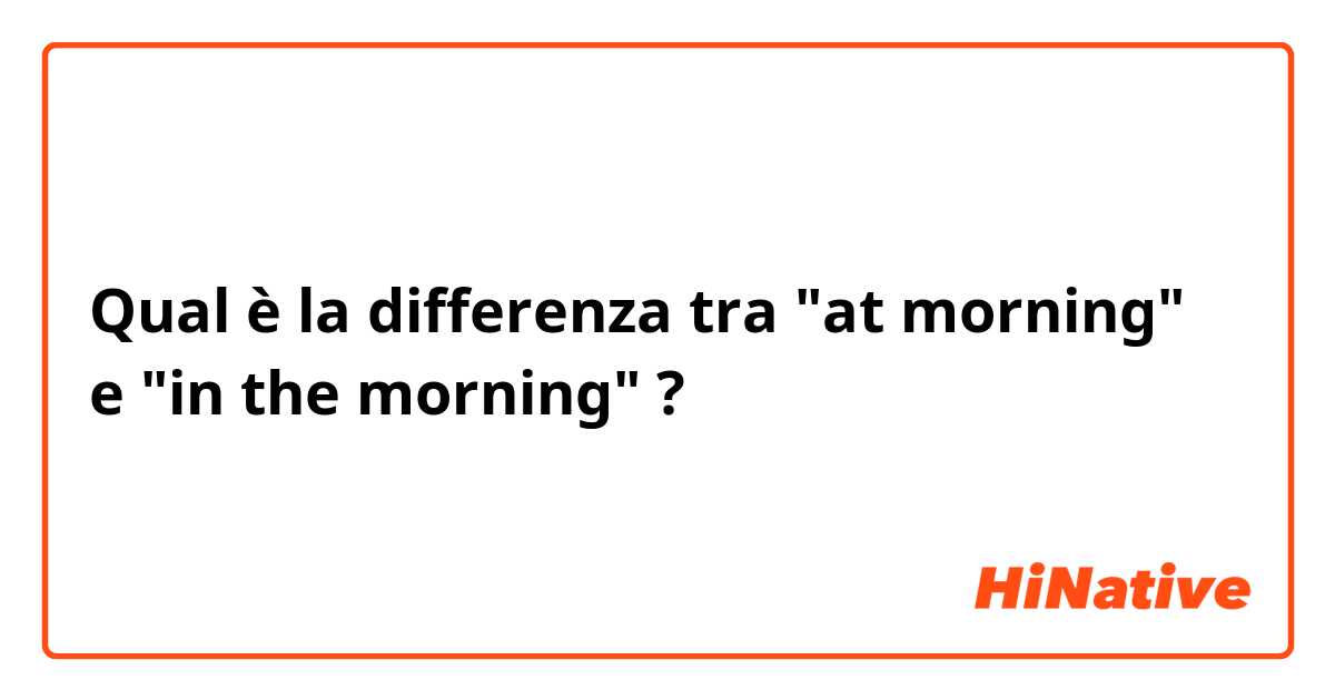 Qual è la differenza tra  "at morning" e "in the morning" ?