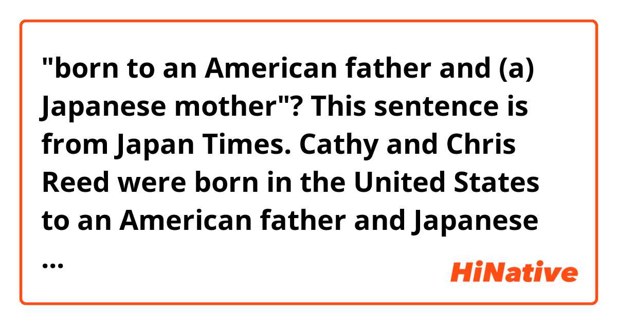 "born to an American father and (a) Japanese mother"?


This sentence is from Japan Times.

Cathy and Chris Reed were born in the United States to an American father and Japanese mother. 

http://www.japantimes.co.jp/sports/2015/04/19/figure-skating/ice-dancer-cathy-reed-announces-retirement/#.VVq40NGJhes

There is no "a" before "Japanese mother" in the sentence. Isn't it necessary? Would it be incorrect it I add "a"?
