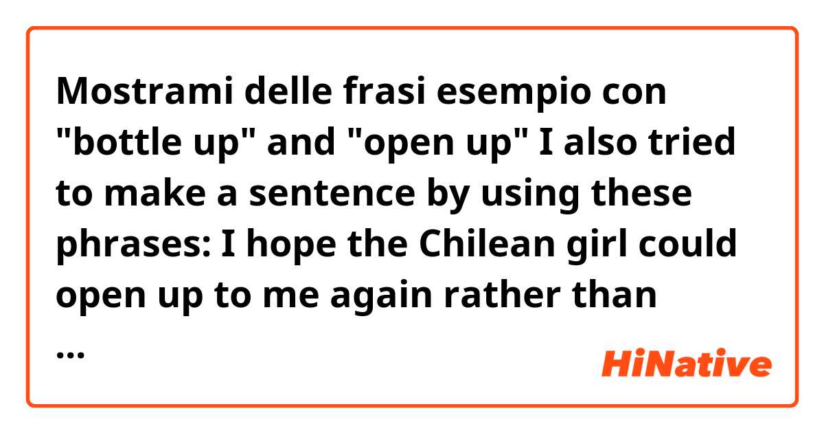 Mostrami delle frasi esempio con  "bottle up" and "open up"
I also tried to make a sentence by using these phrases:
I hope the Chilean girl could open up to me again rather than bottling up. 

Is it right?.