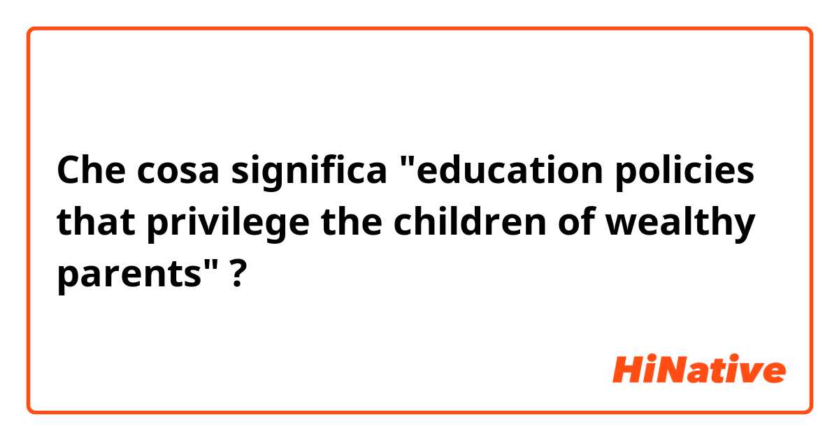 Che cosa significa "education policies that privilege the children of wealthy parents"?