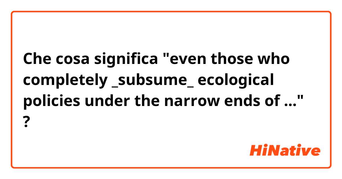 Che cosa significa "even those who completely _subsume_ ecological policies under the narrow ends of ..."?
