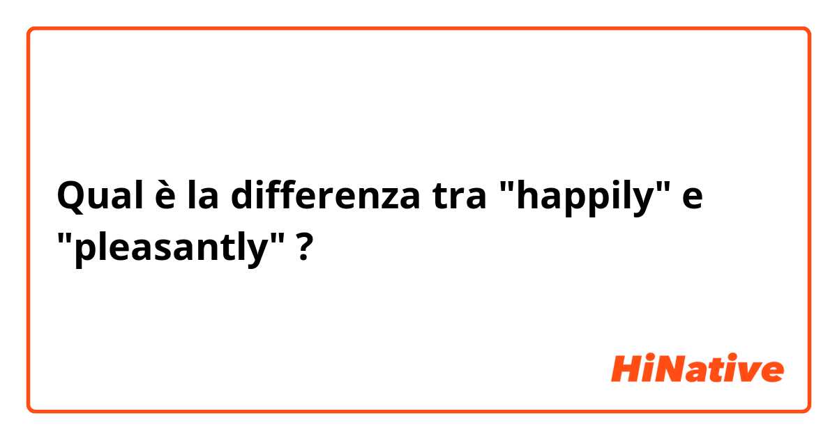 Qual è la differenza tra  "happily" e "pleasantly" ?