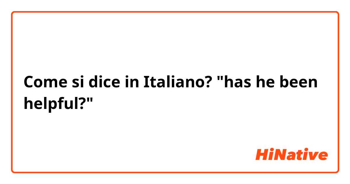 Come si dice in Italiano? "has he been helpful?"