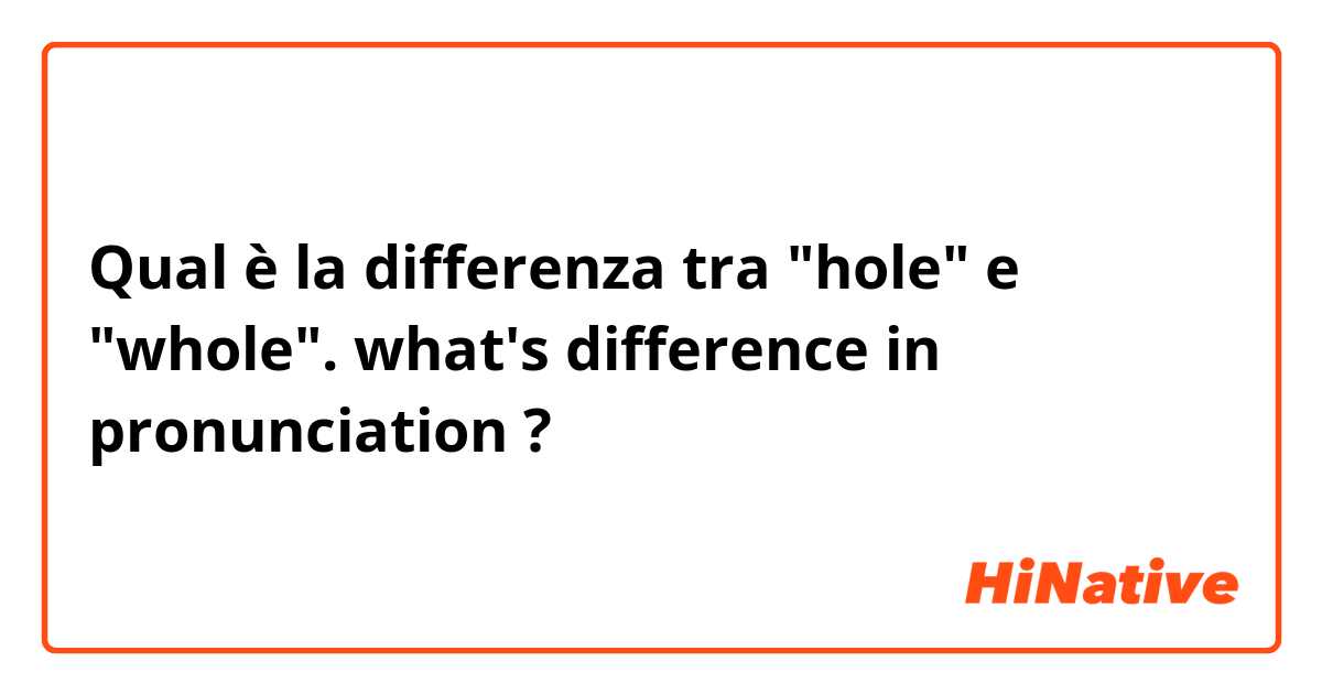 Qual è la differenza tra  "hole" e "whole". what's difference in pronunciation ?