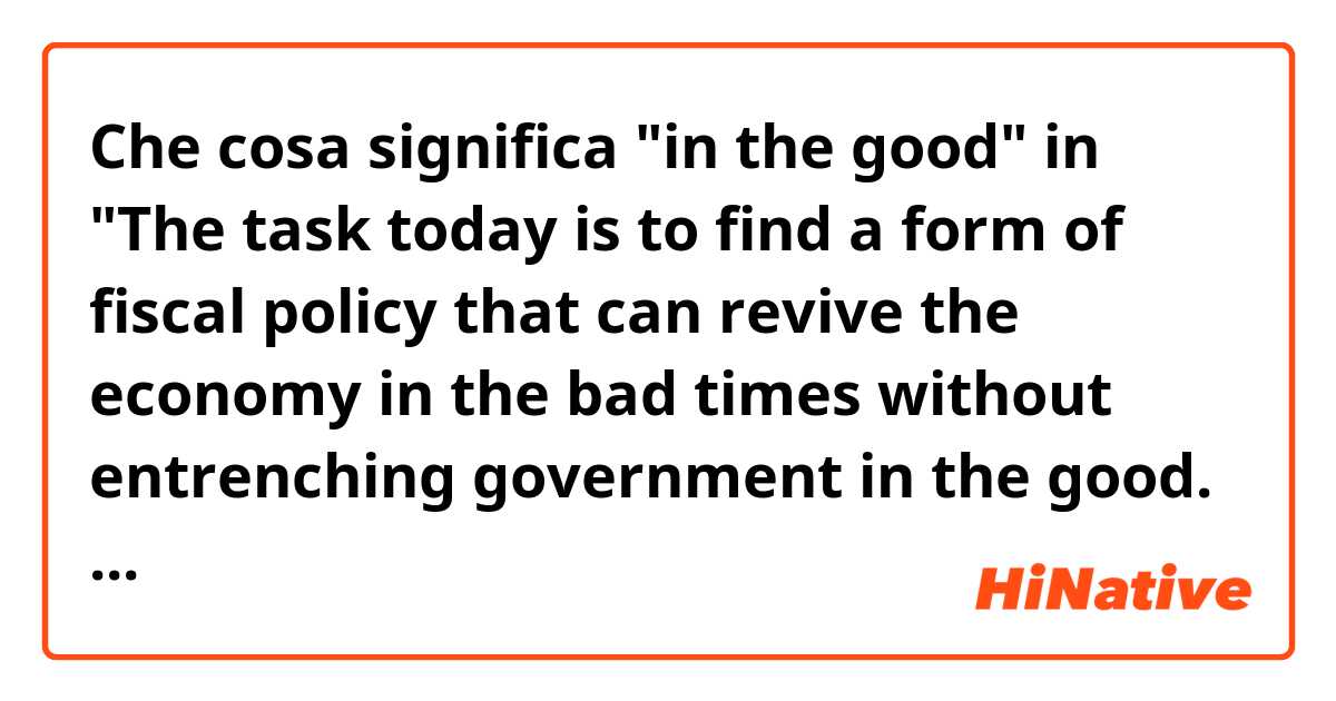 Che cosa significa "in the good" in "The task today is to find a form of fiscal policy that can revive the economy in the bad times without entrenching government in the good. - The Economist 16.9.24"?