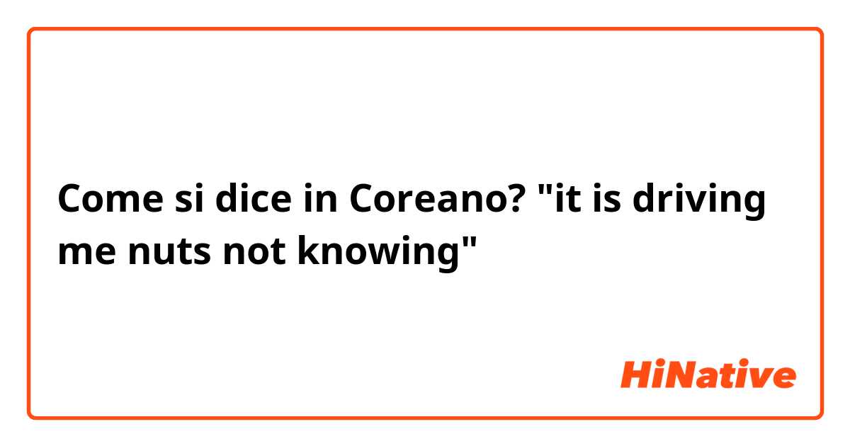 Come si dice in Coreano? "it is driving me nuts not knowing"
