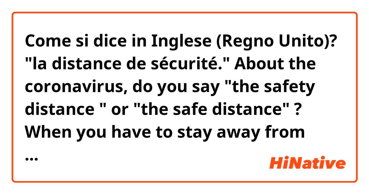 Come si dice in Inglese (Regno Unito)? "la distance de sécurité."
About the coronavirus, do you say "the safety distance " or "the safe distance" ?
When you have to stay away from other people.