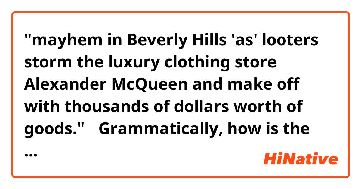 "mayhem in Beverly Hills 'as' looters storm the luxury clothing store Alexander McQueen and make off with thousands of dollars worth of goods."　

Grammatically, how is the "as" used in this sentence? 
