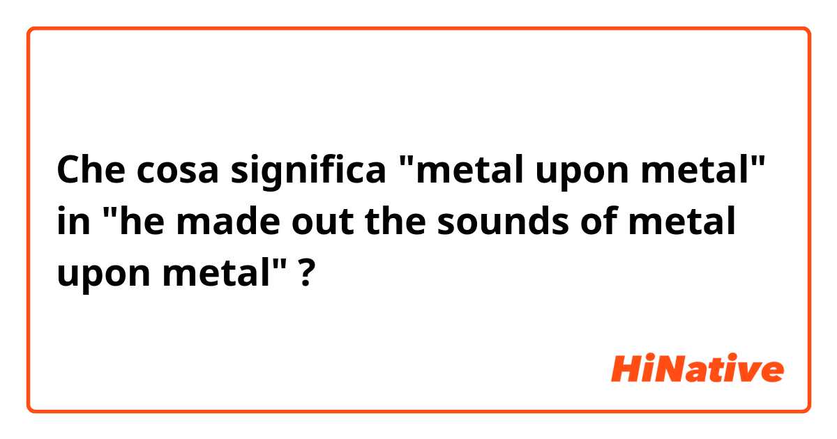 Che cosa significa "metal upon metal" in "he made out the sounds of metal upon metal"?