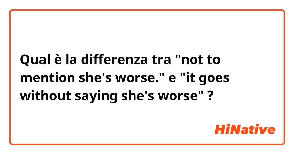 Qual è la differenza tra  "not to mention she's worse." e "it goes without saying she's worse" ?