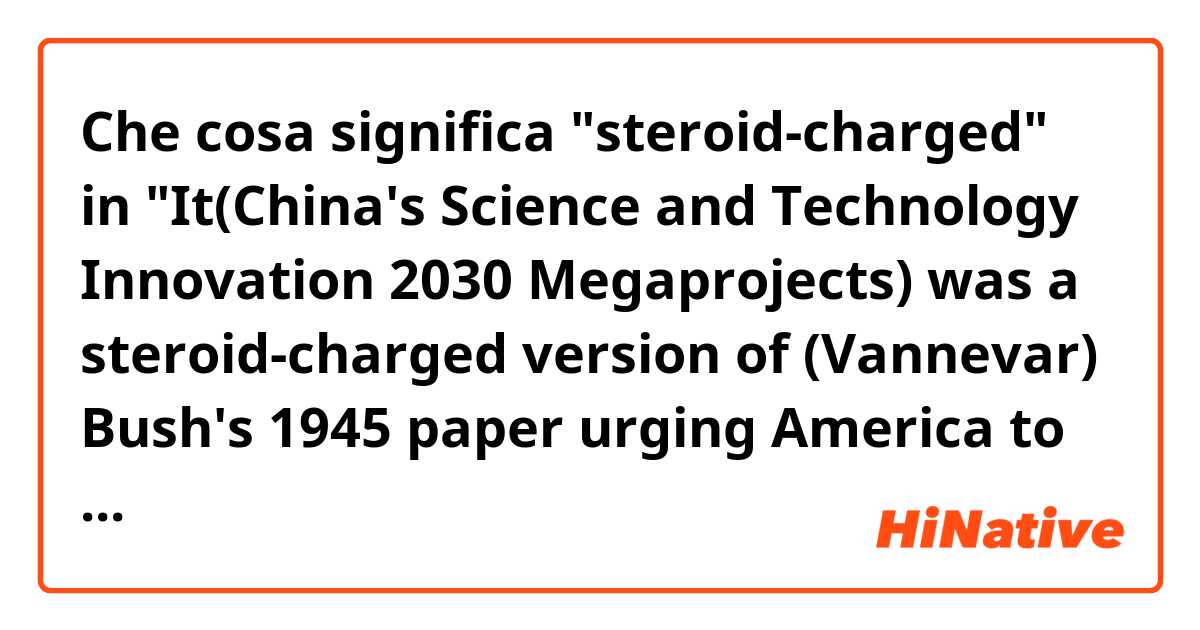 Che cosa significa "steroid-charged" in "It(China's Science and Technology Innovation 2030 Megaprojects) was a steroid-charged version of (Vannevar) Bush's 1945 paper urging America to combine federal dollars with university and corporate labs."?