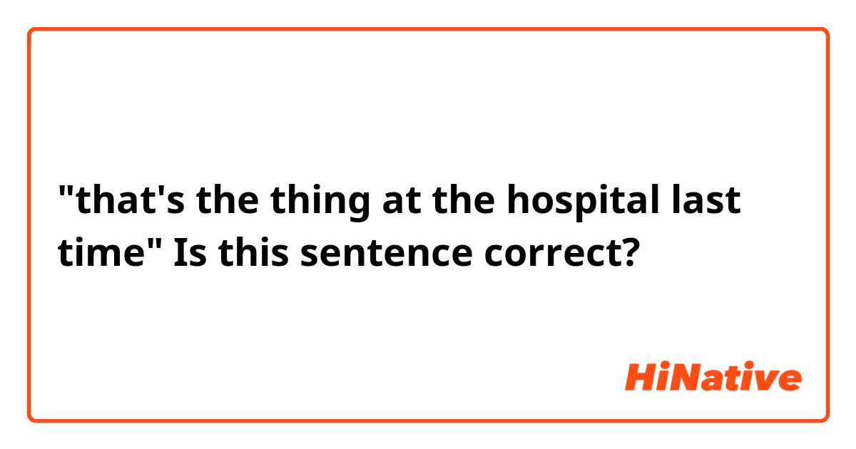 "that's the thing at the hospital last time" 
Is this sentence correct?
