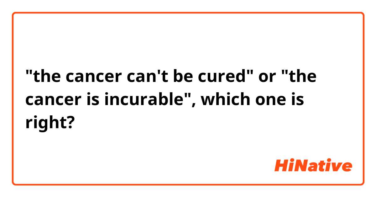 "the cancer can't be cured" or "the cancer is incurable", which one is right?