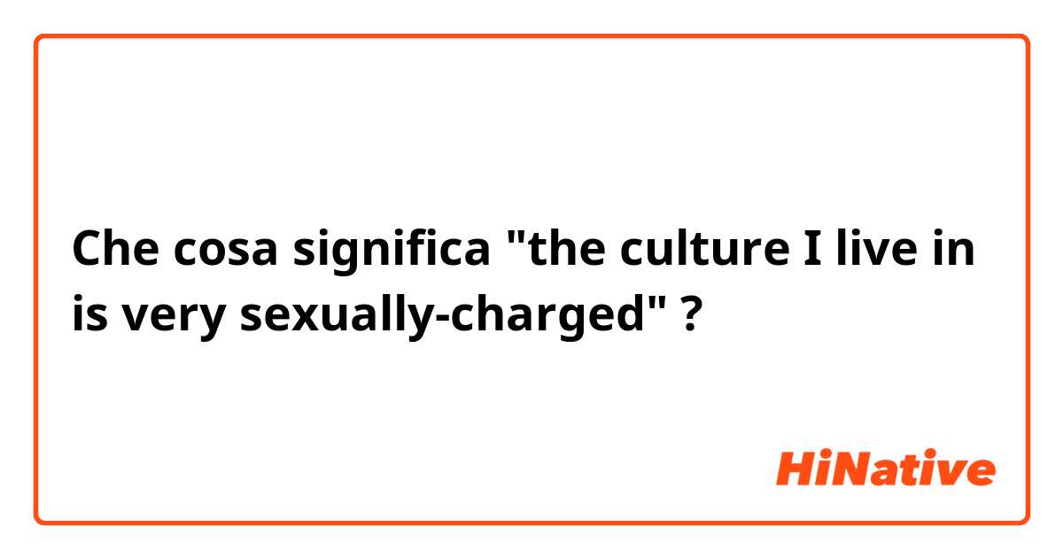 Che cosa significa "the culture I live in is very sexually-charged"?