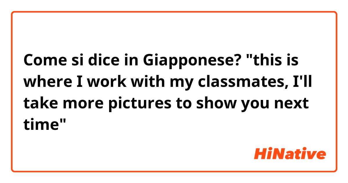 Come si dice in Giapponese? "this is where I work with my classmates, I'll take more pictures to show you next time"