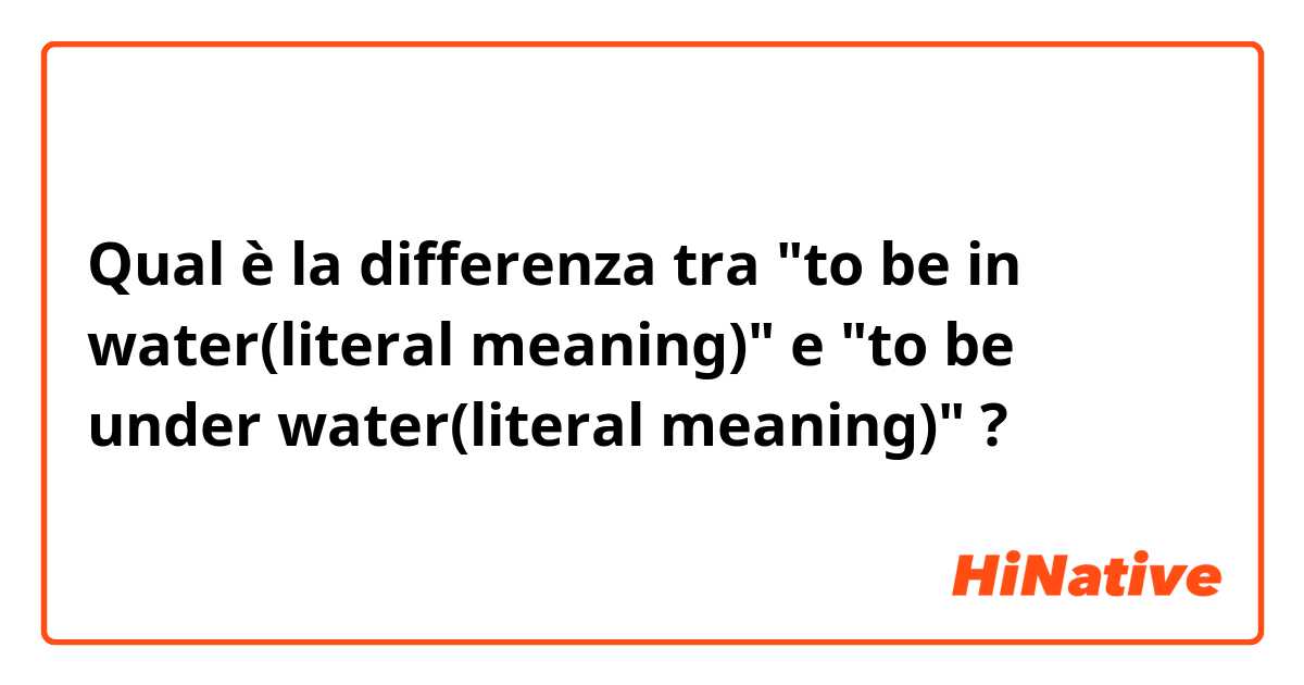 Qual è la differenza tra  "to be in water(literal meaning)" e "to be under water(literal meaning)" ?
