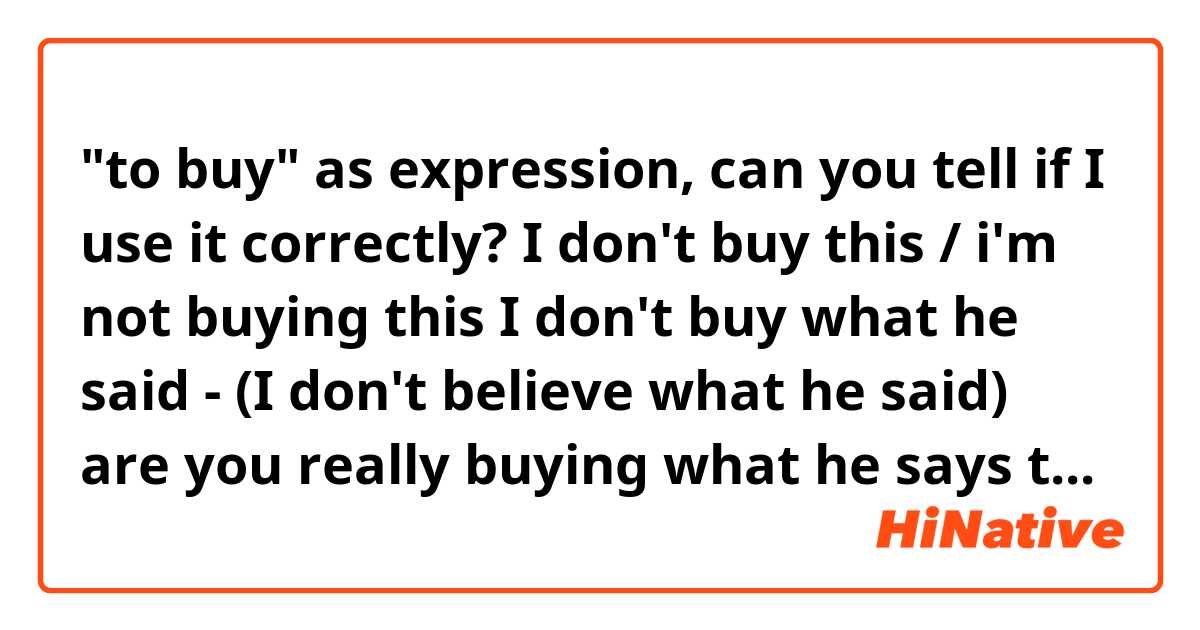 "to buy" as expression, can you tell if I use it correctly?

I don't buy this / i'm not buying this 

I don't buy what he said - (I don't believe what he said)

are you really buying what he says to you?!

thanks in advance!