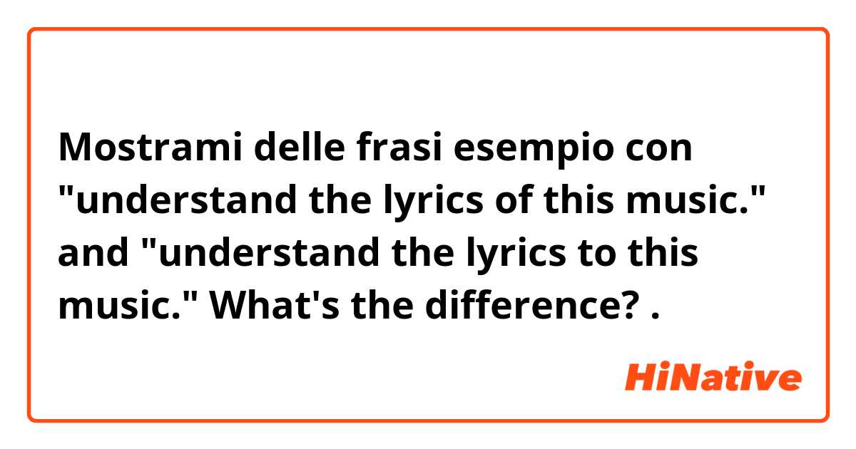 Mostrami delle frasi esempio con "understand the lyrics of this music." and "understand the lyrics to this music." What's the difference?.