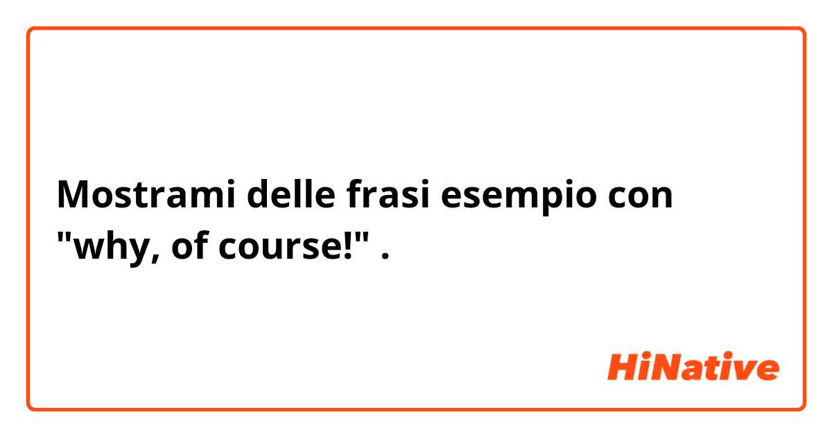 Mostrami delle frasi esempio con "why, of course!".