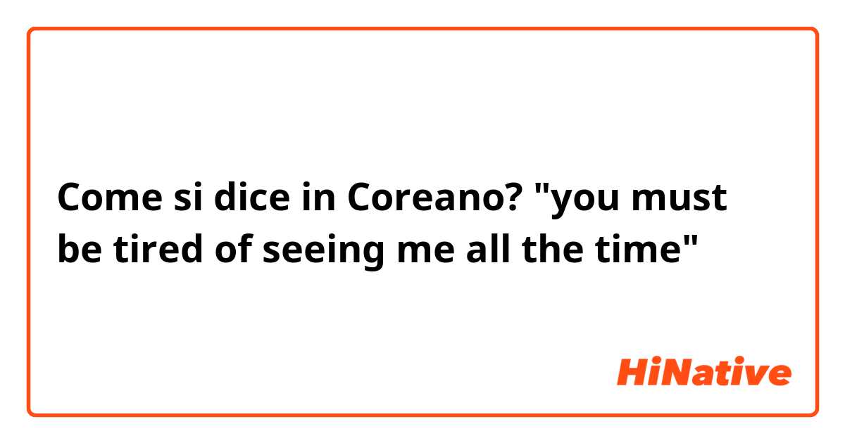 Come si dice in Coreano? "you must be tired of seeing me all the time"