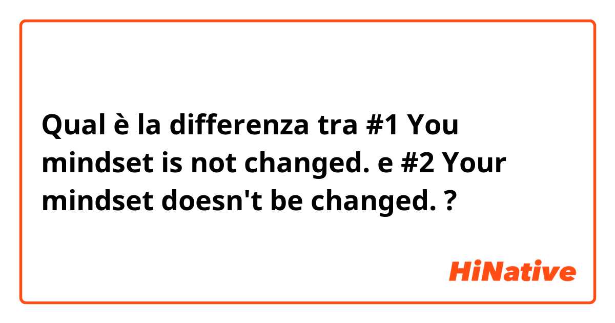 Qual è la differenza tra  #1  You mindset is not changed. e #2  Your mindset doesn't be changed.  ?