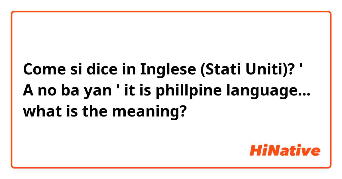 Come si dice in Inglese (Stati Uniti)? ' A no ba yan ' it is phillpine language...  
what is the meaning?  