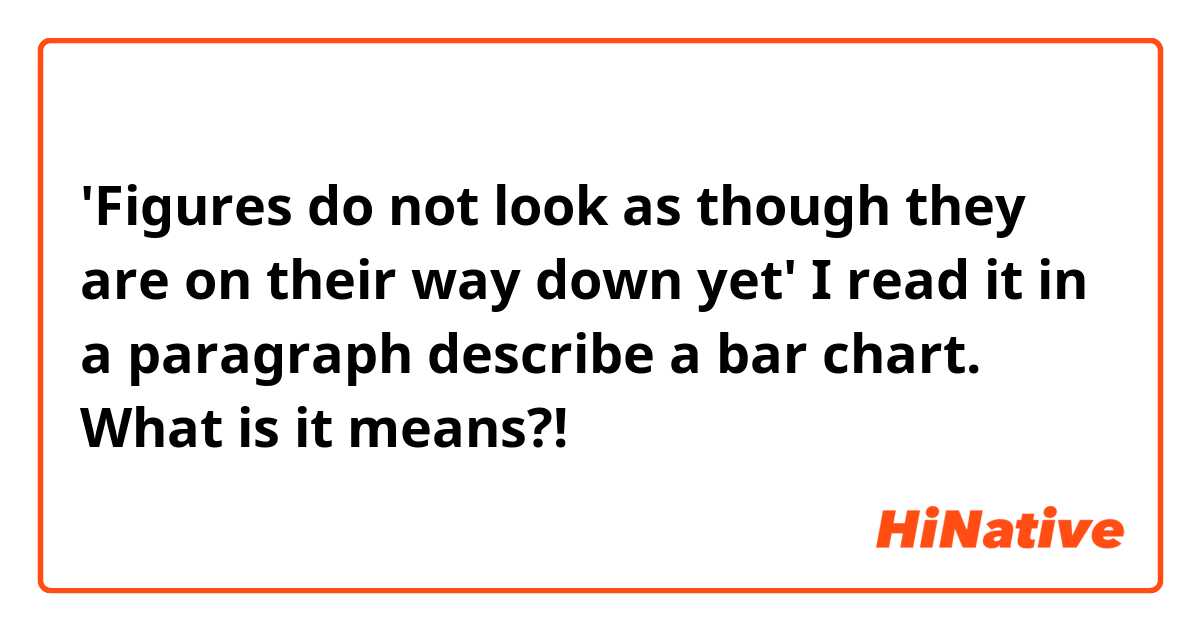 'Figures do not look as though they are on their way down yet'
I read it in a paragraph describe a bar chart. What is it means?!